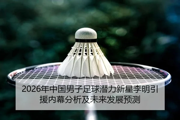 2026年中国男子足球潜力新星李明引援内幕分析及未来发展预测